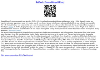 Trifles by Susan Glaspell Essay
Susan Glaspell's most memorable one–act play, Trifles (1916) was based on murder trial case that happened in the 1900's. Glaspell worked as a
reporter, where she appointed a report of a murder case. It was about a farmer, John Hossack who was killed while he was asleep in bed one night.
His wife claimed that she was asleep next to him when the attack occurred. No one believed in her statement, she was arrested and was charged on
first degree murder. In Trifles, the play takes place at an abandon house at a farm where John Wright and his wife, Minnie Wright lived. John was
killed with a rope around his neck while his wife was asleep. The neighbor, county attorney and sheriff came to the crime scene for investigation. Along
with them...show more content...
The women empower themselves through silence, particularly in the kitchen communicating and reflecting upon things around them in the limited
space they were given. The men dismiss the kitchen finding nothing that is relevant to the murder case. The men keep crisscrossing through the
kitchen, ignoring and not realizing they could find the vital evidence through trivial details. Even though they were having difficulty in finding clues
that lead to the murder. While the women were alone looking through Minnie's kitchen they found the most valuable evidence the "missing piece to
men's puzzle" (Holstein 283). Mrs. Hale found the dead bird strangled in the sewing box telling "Mrs. Peters–look at it! Its neck! Look at its neck!"
(782). Mrs. Hale and Mrs. Peters recognize the bird was strangled brutally "their eyes meet. A look of growing comprehension, of horror" (Glaspell
782). Both of them realized the bird was killed the same way as Mr. Wright with the rope around their neck. The strangled bird represents Minnie
Foster how her freedom and joy was strangled to death. When the men came in the kitchen, the county attorney noticed the bird cage, wondering if the
bird flew away, but Mrs. Hale lied and said "we think the– cat got it" ( Glaspell 782). The county attorney seek only visible evidence for murder he was
wasn't thinking critically what it may mean. Mrs. Hale and Mrs. Peters covered the evidence keeping it between themselves for their own knowledge.
They
Get more content on HelpWriting.net
 