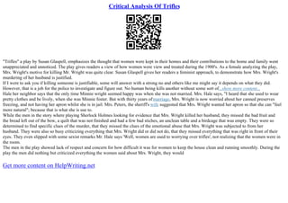 Critical Analysis Of Trifles
"Trifles" a play by Susan Glaspell, emphasizes the thought that women were kept in their homes and their contributions to the home and family went
unappreciated and unnoticed. The play gives readers a view of how women were view and treated during the 1900's. As a female analyzing the play,
Mrs. Wright's motive for killing Mr. Wright was quite clear. Susan Glaspell gives her readers a feminist approach, to demonstrate how Mrs. Wright's
murdering of her husband is justified.
If I were to ask you if killing someone is justifiable, some will answer with a strong no and others like me might say it depends on what they did.
However, that is a job for the police to investigate and figure out. No human being kills another without some sort of...show more content...
Hale her neighbor says that the only time Minnie wright seemed happy was when she was not married. Mrs. Hale says, "I heard that she used to wear
pretty clothes and be lively, when she was Minnie foster. But with thirty years ofmarriage, Mrs. Wright is now worried about her canned preserves
freezing, and not having her apron whilst she is in jail. Mrs. Peters, the sheriff's wife suggested that Mrs. Wright wanted her apron so that she can "feel
more natural"; because that is what she is use to.
While the men in the story where playing Sherlock Holmes looking for evidence that Mrs. Wright killed her husband, they missed the bad fruit and
the bread left out of the bow, a quilt that was not finished and had a few bad stiches, an unclean table and a birdcage that was empty. They were so
determined to find specific clues of the murder, that they missed the clues of the emotional abuse that Mrs. Wright was subjected to from her
husband. They were also so busy criticizing everything that Mrs. Wright did or did not do, that they missed everything that was right in front of their
eyes. They even slipped with some sexist remarks Mr. Hale says 'Well, women are used to worrying over trifles', not realizing that the women were in
the room.
The men in the play showed lack of respect and concern for how difficult it was for women to keep the house clean and running smoothly. During the
play the men did nothing but criticized everything the women said about Mrs. Wright, they would
Get more content on HelpWriting.net
 