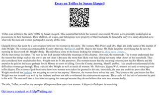 Essay on Trifles by Susan Glaspell
Trifles was written in the early 1900's by Susan Glaspell. This occurred far before the women's movement. Women were generally looked upon as
possessions to their husbands. Their children, all wages, and belongings were property of their husbands. In Glaspell's story it is easily depicted as to
what role the men and women portrayed in society at this time.
Glaspell proves her point by a conversation between two women in this story. The women, Mrs. Peters and Mrs. Hale, are at the scene of the murder of
John Wright. The women accompanied the County Attorney, theSheriff, and Mr. Hale to the house. Mr. Hale describes everything that he saw the
morning he discovered Mr. Wright's body. The men have come to the house looking for evidence to...show more content...
All the men notice is clutter. The men do not look deeper behind the meanings of this disarray. However, the women do. The women understand that
the reason that things such as the towels are not clean is because she more than likely was busy doing her many other chores of the household. They
also considered how much trouble Mrs. Wright went to fix the preserves. The women reason that the uncaring concern John had for Minnie and the
attention he paid to the house perhaps forced Minnie to resort to killing. Even the County Attorney, Sheriff, and Mr. Hale could not understand all the
difficulties women go through. They criticize Mrs. Wright as well as insult all women. Mr. Hale says, "Well, women are used to worrying over
trifles." The actions of just these men show how women were taken for granted in this era. Inevitably, the men are unable to prove that Mrs.
Wright murdered her husband but are going to convict her anyway. However, the women have solved the case. They come to the conclusion that Mrs.
Wright was not treated very well by her husband and was not able to withstand the mistreatment anymore. They could tell the lack of attention he paid
to his wife. The men still have a hard time accepting this concept because they do not believe that men treat women badly.
The title, Trifles, as well as the examples all represent how men view women. A "trifle" is something
Get more content on HelpWriting.net
 