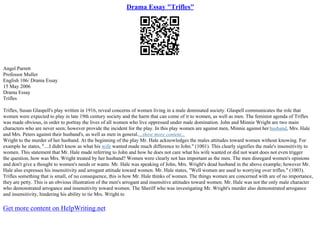 Drama Essay "Trifles"
Angel Parrett
Professor Muller
English 106/ Drama Essay
15 May 2006
Drama Essay
Trifles
Trifles, Susan Glaspell's play written in 1916, reveal concerns of women living in a male dominated society. Glaspell communicates the role that
women were expected to play in late 19th century society and the harm that can come of it to women, as well as men. The feminist agenda of Trifles
was made obvious, in order to portray the lives of all women who live oppressed under male domination. John and Minnie Wright are two main
characters who are never seen; however provide the incident for the play. In this play women are against men, Minnie against her husband, Mrs. Hale
and Mrs. Peters against their husband's, as well as men in general....show more content...
Wright to the murder of her husband. At the beginning of the play Mr. Hale acknowledges the males attitudes toward women without knowing. For
example he states, "....I didn't know as what his wife wanted made much difference to John." (1001). This clearly signifies the male's insensitivity to
women. This statement that Mr. Hale made referring to John and how he does not care what his wife wanted or did not want does not even trigger
the question, how was Mrs. Wright treated by her husband? Women were clearly not has important as the men. The men disregard women's opinions
and don't give a thought to women's needs or wants. Mr. Hale was speaking of John, Mrs. Wright's dead husband in the above example; however Mr.
Hale also expresses his insensitivity and arrogant attitude toward women. Mr. Hale states, "Well women are used to worrying over trifles." (1003).
Trifles something that is small, of no consequence, this is how Mr. Hale thinks of women. The things women are concerned with are of no importance,
they are petty. This is an obvious illustration of the men's arrogant and insensitive attitudes toward women. Mr. Hale was not the only male character
who demonstrated arrogance and insensitivity toward women. The Sheriff who was investigating Mr. Wright's murder also demonstrated arrogance
and insensitivity, hindering his ability to tie Mrs. Wright to
Get more content on HelpWriting.net
 