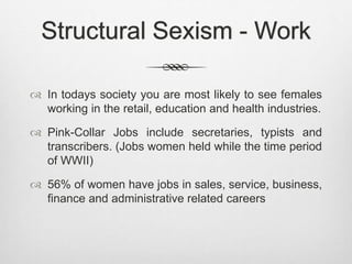 Structural Sexism - Work
 In todays society you are most likely to see females
working in the retail, education and health industries.
 Pink-Collar Jobs include secretaries, typists and
transcribers. (Jobs women held while the time period
of WWII)
 56% of women have jobs in sales, service, business,
finance and administrative related careers
 