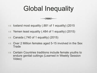 Global Inequality
 Iceland most equality (.881 of 1 equality) (2015
 Yemen least equality (.484 of 1 equality) (2015)
 Canada (.740 of 1 equality) (2015)
 Over 2 Million females aged 5-15 involved in the Sex
Trade
 Certain Countries traditions include female youths to
endure genital cuttings (Learned in Weekly Session
Video)
 