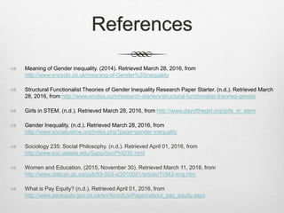 References
 Meaning of Gender inequality. (2014). Retrieved March 28, 2016, from
http://www.encyclo.co.uk/meaning-of-Gender%20inequality
 Structural Functionalist Theories of Gender Inequality Research Paper Starter. (n.d.). Retrieved March
28, 2016, from http://www.enotes.com/research-starters/structural-functionalist-theories-gender
 Girls in STEM. (n.d.). Retrieved March 28, 2016, from http://www.dayofthegirl.org/girls_in_stem
 Gender Inequality. (n.d.). Retrieved March 28, 2016, from
http://www.socialjustice.org/index.php?page=gender-inequality
 Sociology 235: Social Philosophy. (n.d.). Retrieved April 01, 2016, from
http://www.soc.iastate.edu/Sapp/SocPhil235.html
 Women and Education. (2015, November 30). Retrieved March 11, 2016, from
http://www.statcan.gc.ca/pub/89-503-x/2010001/article/11542-eng.htm
 What is Pay Equity? (n.d.). Retrieved April 01, 2016, from
http://www.payequity.gov.on.ca/en/AboutUs/Pages/about_pay_equity.aspx
 