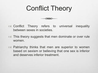 Conflict Theory
 Conflict Theory refers to universal inequality
between sexes in societies.
 This theory suggests that men dominate or over rule
women.
 Patriarchy thinks that men are superior to women
based on sexism or believing that one sex is inferior
and deserves inferior treatment.
 