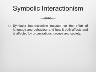 Symbolic Interactionism
 Symbolic Interactionism focuses on the effort of
language and behaviour and how it both affects and
is affected by organizations, groups and society.
 