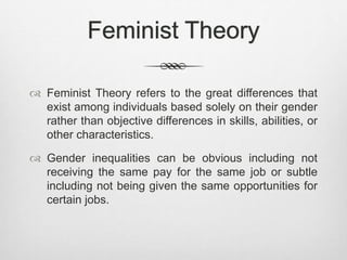 Feminist Theory
 Feminist Theory refers to the great differences that
exist among individuals based solely on their gender
rather than objective differences in skills, abilities, or
other characteristics.
 Gender inequalities can be obvious including not
receiving the same pay for the same job or subtle
including not being given the same opportunities for
certain jobs.
 
