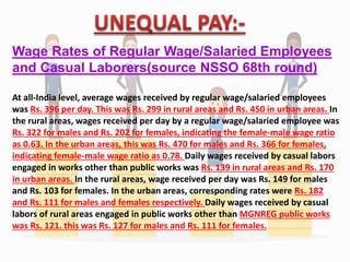 Wage Rates of Regular Wage/Salaried Employees
and Casual Laborers(source NSSO 68th round)
At all-India level, average wages received by regular wage/salaried employees
was Rs. 396 per day. This was Rs. 299 in rural areas and Rs. 450 in urban areas. In
the rural areas, wages received per day by a regular wage/salaried employee was
Rs. 322 for males and Rs. 202 for females, indicating the female-male wage ratio
as 0.63. In the urban areas, this was Rs. 470 for males and Rs. 366 for females,
indicating female-male wage ratio as 0.78. Daily wages received by casual labors
engaged in works other than public works was Rs. 139 in rural areas and Rs. 170
in urban areas. In the rural areas, wage received per day was Rs. 149 for males
and Rs. 103 for females. In the urban areas, corresponding rates were Rs. 182
and Rs. 111 for males and females respectively. Daily wages received by casual
labors of rural areas engaged in public works other than MGNREG public works
was Rs. 121. this was Rs. 127 for males and Rs. 111 for females.
 