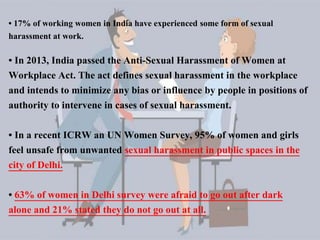 • In 2013, India passed the Anti-Sexual Harassment of Women at
Workplace Act. The act defines sexual harassment in the workplace
and intends to minimize any bias or influence by people in positions of
authority to intervene in cases of sexual harassment.
• In a recent ICRW an UN Women Survey, 95% of women and girls
feel unsafe from unwanted sexual harassment in public spaces in the
city of Delhi.
• 63% of women in Delhi survey were afraid to go out after dark
alone and 21% stated they do not go out at all.
• 17% of working women in India have experienced some form of sexual
harassment at work.
 