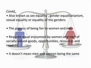 Contd,,
• Also known as sex equality , gender equalitarianism,
sexual equality or equality of the genders.
• The process of being fair to women and men.
• Requires equal enjoyment by women and men of
socially valued-goods, opportunities, resources and
rewards.
• It doesn’t mean men and women being the same
 