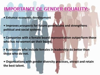 • Enhance economic development
• Improves prospects for future generations and strengthens
political and social systems
• Companies with a female board representation outperform those
who has no women on their board.
• Businesses who include females in leadership do better than
those who do not.
• Organizations with gender diversity practices, attract and retain
the best talent.
 