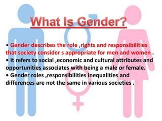 • Gender describes the role ,rights and responsibilities
that society consider s appropriate for men and women .
• It refers to social ,economic and cultural attributes and
opportunities associates with being a male or female.
• Gender roles ,responsibilities inequalities and
differences are not the same in various societies .
 
