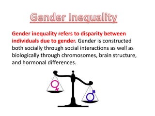 Gender inequality refers to disparity between
individuals due to gender. Gender is constructed
both socially through social interactions as well as
biologically through chromosomes, brain structure,
and hormonal differences.
 