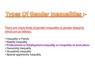 There are many kinds of gender inequality or gender disparity
which are as follows:
• Inequality in Family
• Natality inequality
• Professional or Employment inequality or inequality at work place.
• Ownership inequality
• Household inequality
• Special opportunity inequality
 