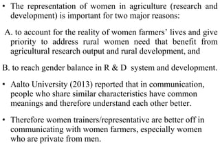 • The representation of women in agriculture (research and
development) is important for two major reasons:
A. to account for the reality of women farmers’ lives and give
priority to address rural women need that benefit from
agricultural research output and rural development, and
B. to reach gender balance in R & D system and development.
• Aalto University (2013) reported that in communication,
people who share similar characteristics have common
meanings and therefore understand each other better.
• Therefore women trainers/representative are better off in
communicating with women farmers, especially women
who are private from men.
 