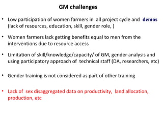 GM challenges
• Low participation of women farmers in all project cycle and demos
(lack of resources, education, skill, gender role, )
• Women farmers lack getting benefits equal to men from the
interventions due to resource access
• Limitation of skill/knowledge/capacity/ of GM, gender analysis and
using participatory approach of technical staff (DA, researchers, etc)
• Gender training is not considered as part of other training
• Lack of sex disaggregated data on productivity, land allocation,
production, etc
 
