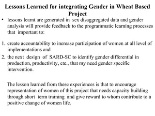 Lessons Learned for integrating Gender in Wheat Based
Project
• lessons learnt are generated in sex disaggregated data and gender
analysis will provide feedback to the programmatic learning processes
that important to:
1. create accountability to increase participation of women at all level of
implementations and
2. the next design of SARD-SC to identify gender differential in
production, productivity, etc., that my need gender specific
intervention.
The lesson learned from these experiences is that to encourage
representation of women of this project that needs capacity building
through short term training and give reward to whom contribute to a
positive change of women life.
 