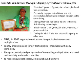 New Life and Success through Adopting Agricultural Technologies
• Ehete is 42 years, 12 grade, six children, husband
was accountant,
• Previously engaged in traditional and not
successful and insufficient to teach children and to
cover living
• She together with her family be able to become
fruitful using technologies
• Initial 4 onion (114 Qt=16,000 Birr), 6 tomato, 3
pepper varieties
• During the M & E she was successful equally as
other men
• FRG, in 2008 vegetable seed production particularly onion seed
multiplication
• poultry production and fishery technologies, introduced with dairy
technology
• She again participated papaya and coffee seedling multiplication and used
maize variety and modern bee hive
• To reduce household chores, employ labour, buy stove
 