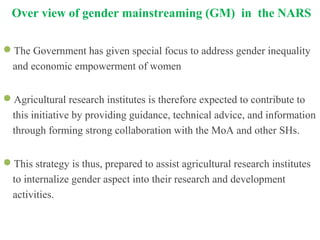 Over view of gender mainstreaming (GM) in the NARS
The Government has given special focus to address gender inequality
and economic empowerment of women
Agricultural research institutes is therefore expected to contribute to
this initiative by providing guidance, technical advice, and information
through forming strong collaboration with the MoA and other SHs.
This strategy is thus, prepared to assist agricultural research institutes
to internalize gender aspect into their research and development
activities.
 