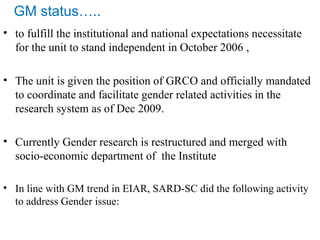 • to fulfill the institutional and national expectations necessitate
for the unit to stand independent in October 2006 ,
• The unit is given the position of GRCO and officially mandated
to coordinate and facilitate gender related activities in the
research system as of Dec 2009.
• Currently Gender research is restructured and merged with
socio-economic department of the Institute
• In line with GM trend in EIAR, SARD-SC did the following activity
to address Gender issue:
GM status…..
 