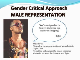 Gender Critical ApproachGender Critical Approach
MALE REPRESENTATIONMALE REPRESENTATION
“We’re designed to be
hunters and we’re in a
society of shopping”
- Tyler
Objectives:
To analyse the representation of Masculinity in
‘Fight Club’.
To outline and analyse the binary opposites
that exist between the Narrator and Tyler.
 