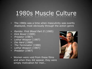 1980s Muscle Culture
•   The 1980s was a time when masculinity was overtly
    displayed, most obviously through the action genre

•   Rambo: First Blood Part II (1985)
•   Kick Boxer (1989)
•   Predator (1987)
•   Lethal Weapon (1987)
•   Die Hard (1988)
•   The Terminator (1988)
•   Lethal Weapon (1987)
•   Predator (1987)

• Women were void from these films
  and when they did appear, they were
  simply motivation for men…
 