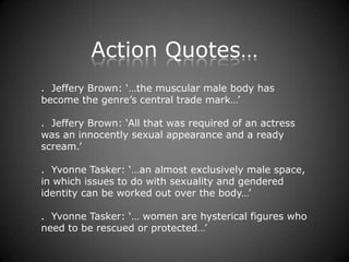 Action Quotes…
. Jeffery Brown: ‘…the muscular male body has
become the genre’s central trade mark…’

. Jeffery Brown: ‘All that was required of an actress
was an innocently sexual appearance and a ready
scream.’

. Yvonne Tasker: ‘…an almost exclusively male space,
in which issues to do with sexuality and gendered
identity can be worked out over the body…’

. Yvonne Tasker: ‘… women are hysterical figures who
need to be rescued or protected…’
 
