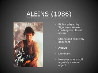 ALEINS (1986)
        •   Ripley, played by
            Sigourney Weaver
            challenged cultural
            norms

        •   Strong and relatively
            dominant

        •   Active

        •   Dominant

        •   However, she is still
            arguably a sexual
            object
 