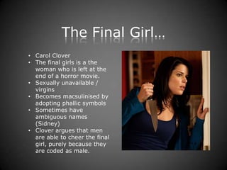 The Final Girl…
• Carol Clover
• The final girls is a the
  woman who is left at the
  end of a horror movie.
• Sexually unavailable /
  virgins
• Becomes macsulinised by
  adopting phallic symbols
• Sometimes have
  ambiguous names
  (Sidney)
• Clover argues that men
  are able to cheer the final
  girl, purely because they
  are coded as male.
 