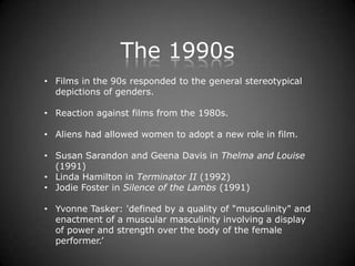 The 1990s
• Films in the 90s responded to the general stereotypical
  depictions of genders.

• Reaction against films from the 1980s.

• Aliens had allowed women to adopt a new role in film.

• Susan Sarandon and Geena Davis in Thelma and Louise
  (1991)
• Linda Hamilton in Terminator II (1992)
• Jodie Foster in Silence of the Lambs (1991)

• Yvonne Tasker: 'defined by a quality of "musculinity" and
  enactment of a muscular masculinity involving a display
  of power and strength over the body of the female
  performer.’
 