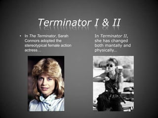 Terminator I & II
• In The Terminator, Sarah      In Terminator II,
  Connors adopted the           she has changed
  stereotypical female action   both mantally and
  actress…                      physically…
 