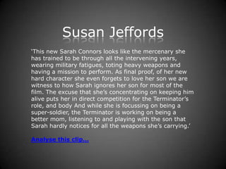 Susan Jeffords
‘This new Sarah Connors looks like the mercenary she
has trained to be through all the intervening years,
wearing military fatigues, toting heavy weapons and
having a mission to perform. As final proof, of her new
hard character she even forgets to love her son we are
witness to how Sarah ignores her son for most of the
film. The excuse that she’s concentrating on keeping him
alive puts her in direct competition for the Terminator’s
role, and body And while she is focussing on being a
super-soldier, the Terminator is working on being a
better mom, listening to and playing with the son that
Sarah hardly notices for all the weapons she’s carrying.’

Analyse this clip…
 
