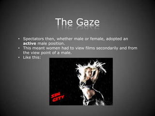 The Gaze
• Spectators then, whether male or female, adopted an
  active male position.
• This meant women had to view films secondarily and from
  the view point of a male.
• Like this:
 