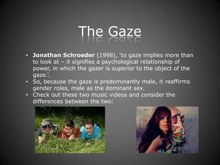 The Gaze
• Jonathan Schroeder (1998), ‘to gaze implies more than
  to look at – it signifies a psychological relationship of
  power, in which the gazer is superior to the object of the
  gaze.’.
• So, because the gaze is predominantly male, it reaffirms
  gender roles, male as the dominant sex.
• Check out these two music videos and consider the
  differences between the two:
 