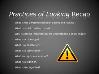 Practices of Looking Recap
• What is the difference between seeing and looking?

• What is social constructivism?

• Why is context important to the understanding of an image?

• What is an ideology?

• What is a denotation?

• What is a connotation?

• What are signs made up of?

• What is a signifier?

• What is the signified?
 