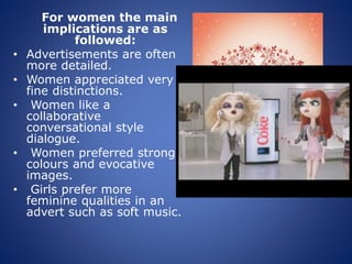 For women the main
implications are as
followed:
• Advertisements are often
more detailed.
• Women appreciated very
fine distinctions.
• Women like a
collaborative
conversational style
dialogue.
• Women preferred strong
colours and evocative
images.
• Girls prefer more
feminine qualities in an
advert such as soft music.
 