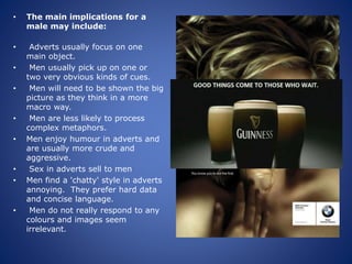 • The main implications for a
male may include:
• Adverts usually focus on one
main object.
• Men usually pick up on one or
two very obvious kinds of cues.
• Men will need to be shown the big
picture as they think in a more
macro way.
• Men are less likely to process
complex metaphors.
• Men enjoy humour in adverts and
are usually more crude and
aggressive.
• Sex in adverts sell to men
• Men find a 'chatty' style in adverts
annoying. They prefer hard data
and concise language.
• Men do not really respond to any
colours and images seem
irrelevant.
 