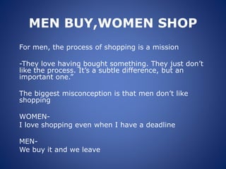 MEN BUY,WOMEN SHOP
For men, the process of shopping is a mission
-They love having bought something. They just don’t
like the process. It’s a subtle difference, but an
important one.”
The biggest misconception is that men don’t like
shopping
WOMEN-
I love shopping even when I have a deadline
MEN-
We buy it and we leave
 