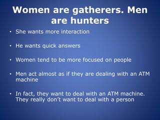 Women are gatherers. Men
are hunters
• She wants more interaction
• He wants quick answers
• Women tend to be more focused on people
• Men act almost as if they are dealing with an ATM
machine
• In fact, they want to deal with an ATM machine.
They really don’t want to deal with a person
 