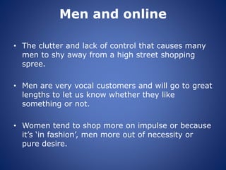 Men and online
• The clutter and lack of control that causes many
men to shy away from a high street shopping
spree.
• Men are very vocal customers and will go to great
lengths to let us know whether they like
something or not.
• Women tend to shop more on impulse or because
it’s ‘in fashion’, men more out of necessity or
pure desire.
 