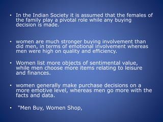 • In the Indian Society it is assumed that the females of
the family play a pivotal role while any buying
decision is made.
• women are much stronger buying involvement than
did men, in terms of emotional involvement whereas
men were high on quality and efficiency.
• Women list more objects of sentimental value,
while men choose more items relating to leisure
and finances.
• women generally make purchase decisions on a
more emotive level, whereas men go more with the
facts and data.
• "Men Buy, Women Shop,
 