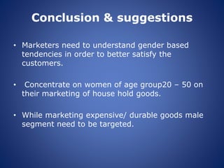 Conclusion & suggestions
• Marketers need to understand gender based
tendencies in order to better satisfy the
customers.
• Concentrate on women of age group20 – 50 on
their marketing of house hold goods.
• While marketing expensive/ durable goods male
segment need to be targeted.
 