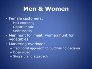 Men & Women
• Female customers:
– Mall exploring
– Opportunistic
– Selflessness
• Men hunt for meat, women hunt for
vegetables
• Marketing overload:
– Traditional approach to purchasing decision
– Open sided
– Single brand approach
 