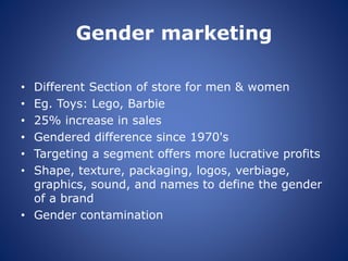 Gender marketing
• Different Section of store for men & women
• Eg. Toys: Lego, Barbie
• 25% increase in sales
• Gendered difference since 1970's
• Targeting a segment offers more lucrative profits
• Shape, texture, packaging, logos, verbiage,
graphics, sound, and names to define the gender
of a brand
• Gender contamination
 