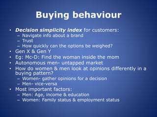 Buying behaviour
• Decision simplicity index for customers:
– Navigate info about a brand
– Trust
– How quickly can the options be weighed?
• Gen X & Gen Y
• Eg: Mc-D: Find the woman inside the mom
• Autonomous men- untapped market
• How do women & men look at opinions differently in a
buying pattern?
– Women- gather opinions for a decision
– Men- vice-versa
• Most important factors:
– Men: Age, income & education
– Women: Family status & employment status
 