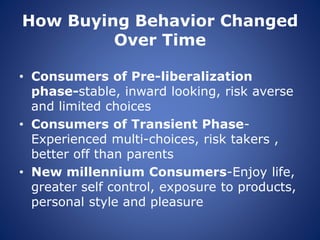 How Buying Behavior Changed
Over Time
• Consumers of Pre-liberalization
phase-stable, inward looking, risk averse
and limited choices
• Consumers of Transient Phase-
Experienced multi-choices, risk takers ,
better off than parents
• New millennium Consumers-Enjoy life,
greater self control, exposure to products,
personal style and pleasure
 