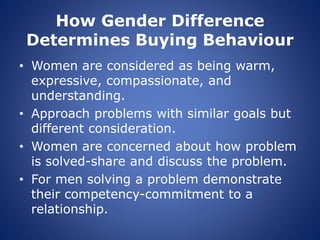 How Gender Difference
Determines Buying Behaviour
• Women are considered as being warm,
expressive, compassionate, and
understanding.
• Approach problems with similar goals but
different consideration.
• Women are concerned about how problem
is solved-share and discuss the problem.
• For men solving a problem demonstrate
their competency-commitment to a
relationship.
 