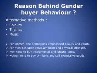 Reason Behind Gender
buyer Behaviour ?
Alternative methods-:
• Colours
• Themes
• Music
 For women, the promotions emphasised beauty and youth.
 For men it is upon value ambition and physical strength.
 men tend to buy instrumental and leisure items.
 women tend to buy symbolic and self expressive goods.
 