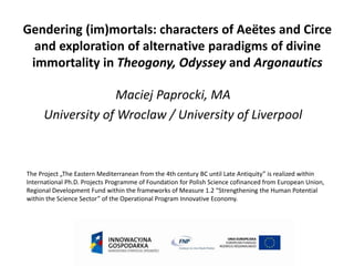 Gendering (im)mortals: characters of Aeëtes and Circe 
and exploration of alternative paradigms of divine 
immortality in Theogony, Odyssey and Argonautics 
Maciej Paprocki, MA 
University of Wroclaw / University of Liverpool 
The Project „The Eastern Mediterranean from the 4th century BC until Late Antiquity” is realized within 
International Ph.D. Projects Programme of Foundation for Polish Science cofinanced from European Union, 
Regional Development Fund within the frameworks of Measure 1.2 “Strengthening the Human Potential 
within the Science Sector” of the Operational Program Innovative Economy. 
 