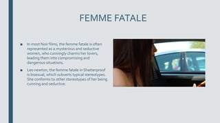 FEMME FATALE
■ In most Noir films, the femme fatale is often
represented as a mysterious and seductive
women, who cunningly charms her lovers,
leading them into compromising and
dangerous situations.
■ Leo newton, the femme fatale in Shatterproof
is bisexual, which subverts typical stereotypes.
She conforms to other stereotypes of her being
cunning and seductive.
 