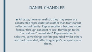 DANIEL CHANDLER
■ All texts, however realistic they may seem, are
constructed representations rather than transparent
reflections of reality. Representations become more
familiar through constant re-use, they begin to feel
'natural' and 'unmediated'. Representation is
selective, some things are foregrounded whilst others
and backgrounded, affecting people's perspectives of
them.
 